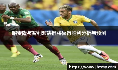 喀麦隆与智利对决谁将赢得胜利分析与预测